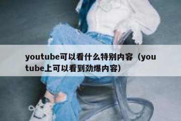 youtube可以看什么特别内容（youtube上可以看到劲爆内容）