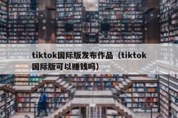 tiktok国际版发布作品（tiktok国际版可以赚钱吗）