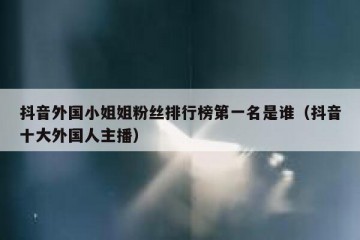 抖音外国小姐姐粉丝排行榜第一名是谁（抖音十大外国人主播）