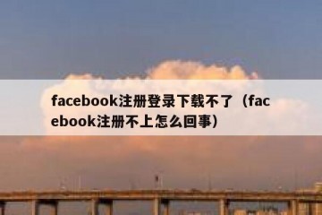 facebook注册登录下载不了（facebook注册不上怎么回事）