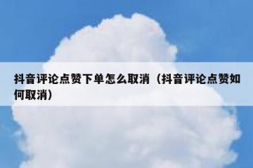 抖音评论点赞下单怎么取消（抖音评论点赞如何取消）