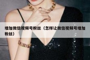 增加微信视频号粉丝（怎样让微信视频号增加粉丝）