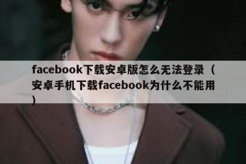 facebook下载安卓版怎么无法登录（安卓手机下载facebook为什么不能用）
