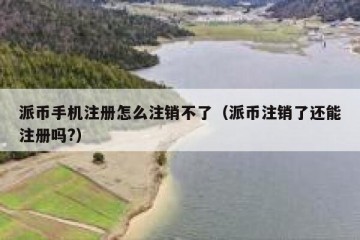 派币手机注册怎么注销不了（派币注销了还能注册吗?）