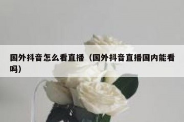 国外抖音怎么看直播（国外抖音直播国内能看吗）