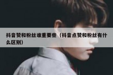 抖音赞和粉丝谁重要些（抖音点赞和粉丝有什么区别）