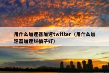 用什么加速器加速twitter（用什么加速器加速烂橘子好）