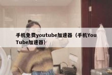 手机免费youtube加速器（手机YouTube加速器）
