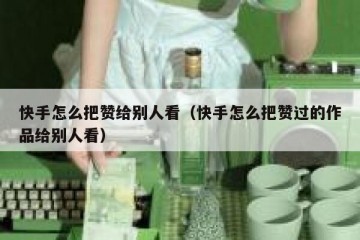 快手怎么把赞给别人看（快手怎么把赞过的作品给别人看）