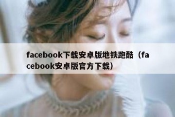 facebook下载安卓版地铁跑酷（facebook安卓版官方下载）