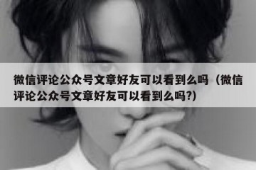 微信评论公众号文章好友可以看到么吗（微信评论公众号文章好友可以看到么吗?）