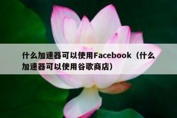 什么加速器可以使用Facebook（什么加速器可以使用谷歌商店）