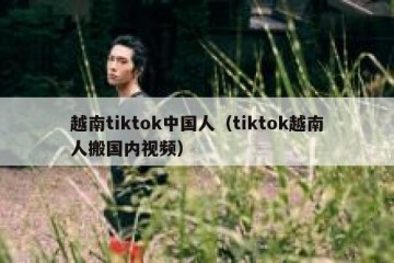 越南tiktok中国人（tiktok越南人搬国内视频）