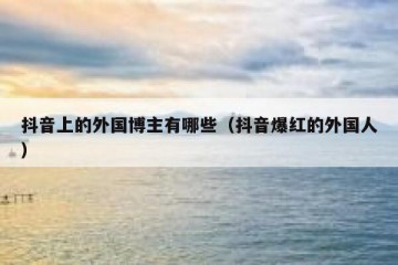 抖音上的外国博主有哪些（抖音爆红的外国人）