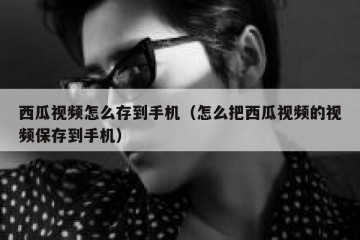 西瓜视频怎么存到手机（怎么把西瓜视频的视频保存到手机）