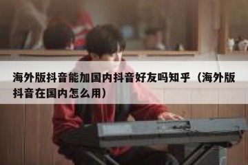 海外版抖音能加国内抖音好友吗知乎（海外版抖音在国内怎么用）
