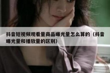 抖音短视频观看量商品曝光量怎么算的（抖音曝光量和播放量的区别）