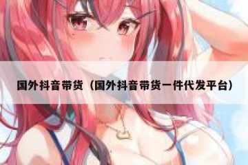 国外抖音带货（国外抖音带货一件代发平台）