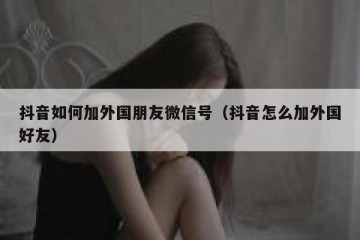抖音如何加外国朋友微信号（抖音怎么加外国好友）