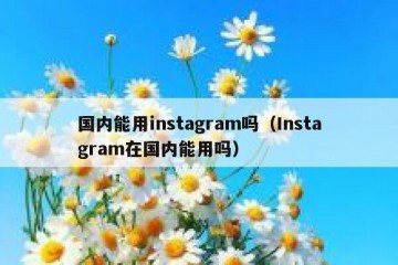 国内能用instagram吗（Instagram在国内能用吗）