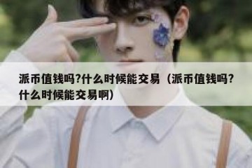 派币值钱吗?什么时候能交易（派币值钱吗?什么时候能交易啊）