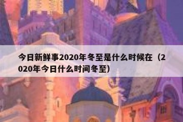 今日新鲜事2020年冬至是什么时候在（2020年今日什么时间冬至）