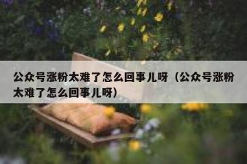 公众号涨粉太难了怎么回事儿呀（公众号涨粉太难了怎么回事儿呀）