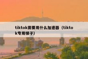tiktok需要用什么加速器（tiktok专用梯子）