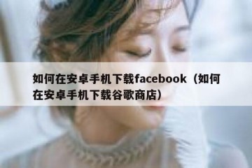 如何在安卓手机下载facebook（如何在安卓手机下载谷歌商店）