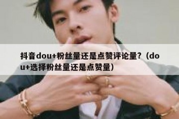 抖音dou+粉丝量还是点赞评论量?（dou+选择粉丝量还是点赞量）