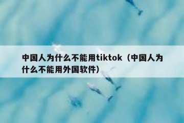 中国人为什么不能用tiktok（中国人为什么不能用外国软件）