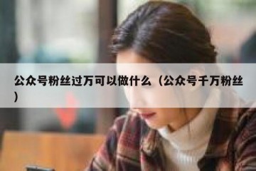 公众号粉丝过万可以做什么（公众号千万粉丝）