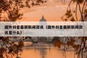 国外抖音最新新闻资讯（国外抖音最新新闻资讯是什么）