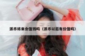 派币将来会值钱吗（派币以后有价值吗）