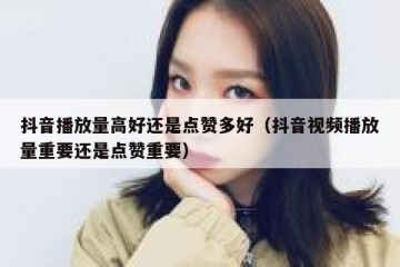 抖音播放量高好还是点赞多好（抖音视频播放量重要还是点赞重要）