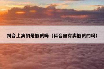抖音上卖的是假货吗（抖音里有卖假货的吗）