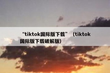 “tiktok国际版下载”（tiktok国际版下载破解版）