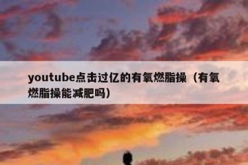 youtube点击过亿的有氧燃脂操（有氧燃脂操能减肥吗）