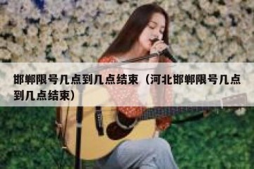 邯郸限号几点到几点结束（河北邯郸限号几点到几点结束）