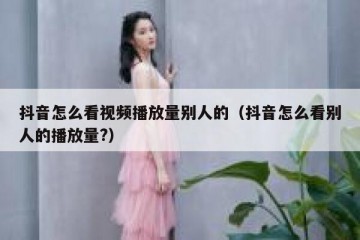 抖音怎么看视频播放量别人的（抖音怎么看别人的播放量?）