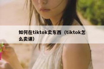 如何在tiktok卖东西（tiktok怎么卖课）