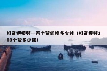 抖音短视频一百个赞能换多少钱（抖音视频100个赞多少钱）