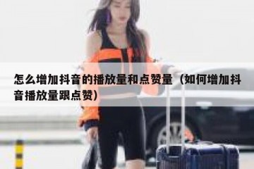 怎么增加抖音的播放量和点赞量（如何增加抖音播放量跟点赞）