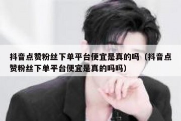 抖音点赞粉丝下单平台便宜是真的吗（抖音点赞粉丝下单平台便宜是真的吗吗）