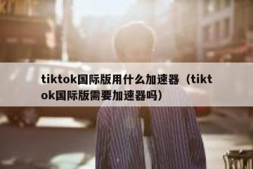 tiktok国际版用什么加速器（tiktok国际版需要加速器吗）