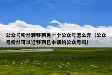 公众号粉丝转移到另一个公众号怎么弄（公众号粉丝可以迁移到已申请的公众号吗）