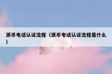 派币电话认证流程（派币电话认证流程是什么）