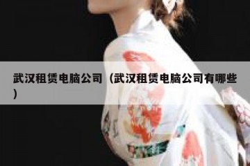 武汉租赁电脑公司（武汉租赁电脑公司有哪些）