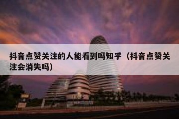 抖音点赞关注的人能看到吗知乎（抖音点赞关注会消失吗）
