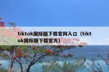 tiktok国际版下载官网入口（tiktok国际版下载官方）